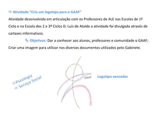  Atividade “Cria um logotipo para o GAAF”
Atividade desenvolvida em articulação com os Professores de ALE nas Escolas de 1º
Ciclo e na Escola dos 2 e 3º Ciclos D. Luís de Ataíde a atividade foi divulgada através de
cartazes informativos.
 Objetivos: Dar a conhecer aos alunos, professores e comunidade o GAAF;
Criar uma imagem para utilizar nos diversos documentos utilizados pelo Gabinete.
Logotipo vencedor
 