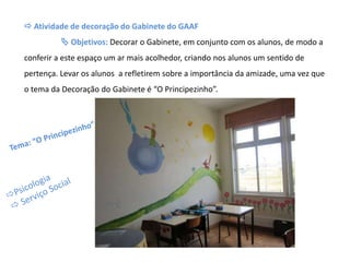  Atividade de decoração do Gabinete do GAAF
 Objetivos: Decorar o Gabinete, em conjunto com os alunos, de modo a
conferir a este espaço um ar mais acolhedor, criando nos alunos um sentido de
pertença. Levar os alunos a refletirem sobre a importância da amizade, uma vez que
o tema da Decoração do Gabinete é “O Principezinho”.
 