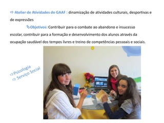  Atelier de Atividades do GAAF : dinamização de atividades culturais, desportivas e
de expressões
Objetivos: Contribuir para o combate ao abandono e insucesso
escolar, contribuir para a formação e desenvolvimento dos alunos através da
ocupação saudável dos tempos livres e treino de competências pessoais e sociais.
 