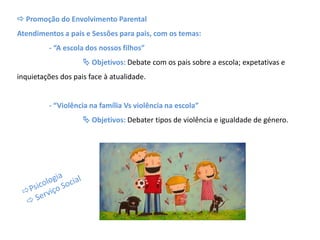  Promoção do Envolvimento Parental
Atendimentos a pais e Sessões para pais, com os temas:
- “A escola dos nossos filhos”
 Objetivos: Debate com os pais sobre a escola; expetativas e
inquietações dos pais face à atualidade.
- “Violência na família Vs violência na escola”
 Objetivos: Debater tipos de violência e igualdade de género.
 