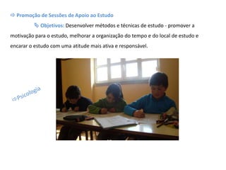  Promoção de Sessões de Apoio ao Estudo
 Objetivos: Desenvolver métodos e técnicas de estudo - promover a
motivação para o estudo, melhorar a organização do tempo e do local de estudo e
encarar o estudo com uma atitude mais ativa e responsável.
 