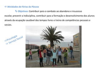  Atividades de Férias da Páscoa
 Objetivos: Contribuir para o combate ao abandono e insucesso
escolar, prevenir a indisciplina, contribuir para a formação e desenvolvimento dos alunos
através da ocupação saudável dos tempos livres e treino de competências pessoais e
sociais.
 