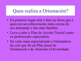 Quen realiza a Orientación?
• En primeiro lugar está o titor ou titora que é
quen ten un coñecemento máis cercan do
seu alumando e das súas familias.
• Leva a cabo o Plan de Acción Titorial xunto
co profesorado especialista
• De xeito máis especializado a Orientadora
do cole que fai un Plan anual de
Orientación e de Atención á Diversidade.
 