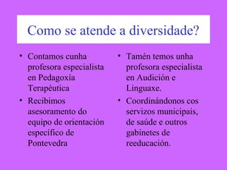 Como se atende a diversidade?
• Contamos cunha
profesora especialista
en Pedagoxía
Terapéutica
• Recibimos
asesoramento do
equipo de orientación
específico de
Pontevedra
• Tamén temos unha
profesora especialista
en Audición e
Linguaxe.
• Coordinándonos cos
servizos municipais,
de saúde e outros
gabinetes de
reeducación.
 