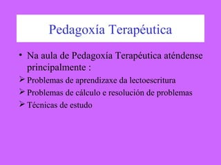 Pedagoxía Terapéutica
• Na aula de Pedagoxía Terapéutica aténdense
principalmente :
 Problemas de aprendizaxe da lectoescritura
 Problemas de cálculo e resolución de problemas
 Técnicas de estudo
 