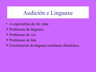 Audición e Linguaxe
• A especialista de AL trata :
 Problemas de linguaxe
 Problemas de voz
 Problemas de fala
 Estimulación da linguaxe mediante obradoiros.
 