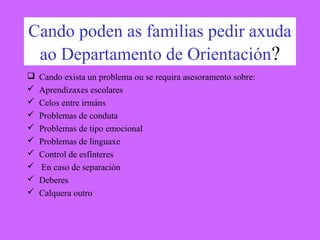 Cando poden as familias pedir axuda
ao Departamento de Orientación?
 Cando exista un problema ou se requira asesoramento sobre:
 Aprendizaxes escolares
 Celos entre irmáns
 Problemas de conduta
 Problemas de tipo emocional
 Problemas de linguaxe
 Control de esfínteres
 En caso de separación
 Deberes
 Calquera outro
 
