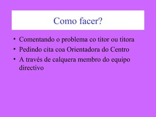 Como facer?
• Comentando o problema co titor ou titora
• Pedindo cita coa Orientadora do Centro
• A través de calquera membro do equipo
directivo
 