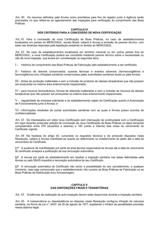 Art. 40 Os insumos definidos pela Anvisa como prioritários para fins de registro junto à Agência serão
priorizados no que refere-se ao agendamento das inspeções para verificação do cumprimento das Boas
Práticas.
CAPÍTULO IV
DOS CRITÉRIOS PARA A CONCESSÃO DE NOVA CERTIFICAÇÃO
Art. 41 Para a concessão de nova Certificação de Boas Práticas, no caso de estabelecimentos
localizados em países do MERCOSUL, exceto Brasil, caberá à Anvisa a emissão de parecer técnico, com
base nas diretrizes dispostas pela legislação existente no âmbito do MERCOSUL.
Art. 42 No caso de estabelecimentos localizados em território nacional ou em outros países fora do
MERCOSUL, a nova Certificação poderá ser concedida mediante parecer técnico sobre a necessidade ou
não de nova inspeção, que levará em consideração os seguintes itens:
I - histórico de cumprimento das Boas Práticas de Fabricação pelo estabelecimento a ser certificado;
II - histórico de desvios comprovados, queixas técnicas e eventos adversos (farmacovigilância e
tecnovigilância) e/ou infrações sanitárias comprovadas pelas autoridades sanitárias locais ou pela Anvisa;
III - linhas de produção inalteradas e sem a inclusão de produtos de classes terapêuticas que não possam
ser produzidas na mesma área anteriormente inspecionada;
IV - para insumos farmacêuticos, formas de obtenção inalteradas e sem a inclusão de insumos de classes
terapêuticas que não possam ser produzidas na mesma área anteriormente inspecionada;
V - regularidade da empresa solicitante e do estabelecimento objeto da Certificação quanto à Autorização
de Funcionamento junto à Anvisa; e
VI - informações recebidas de outras autoridades sanitárias com as quais a Anvisa possui acordos de
confidencialidade.
Art. 43 Os interessados em obter nova Certificação sem interrupção da continuidade com a Certificação
em vigor deverão protocolar petição de concessão de nova Certificação de Boas Práticas no lapso temporal
compreendido entre 270 (duzentos e setenta) e 180 (cento e oitenta) dias antes do vencimento do
Certificado vigente.
Art. 44 Na hipótese do artigo 42, cumpridos os requisitos técnicos e de protocolo dispostos nesta
Resolução, caberá à Anvisa manifestar-se quanto ao deferimento ou indeferimento do pleito até a data de
vencimento do Certificado.
§1º A ausência de manifestação por parte da área técnica responsável da Anvisa até a data de vencimento
do certificado ensejará a publicação da sua renovação automática.
§2º A recusa por parte do estabelecimento em receber a inspeção sanitária nas datas delimitadas pela
Anvisa ou pelo SNVS impedirá a renovação automática de seu Certificado.
§3º A renovação automática do Certificado não exclui a possibilidade do seu cancelamento, a qualquer
momento, caso seja comprovado que o estabelecimento não cumpre as Boas Práticas de Fabricação ou as
Boas Práticas de Distribuição e/ou Armazenagem.
CAPÍTULO V
DAS DISPOSIÇÕES FINAIS E TRANSITÓRIAS
Art. 45 Evidências da realização de auto-inspeção devem estar disponíveis durante a inspeção sanitária.
Art. 46 A inobservância ou desobediência ao disposto nesta Resolução configura infração de natureza
sanitária, na forma da Lei n°. 6437, de 20 de agosto de 1977, sujeitando o infrator às penalidades previstas
nesse diploma legal.
 