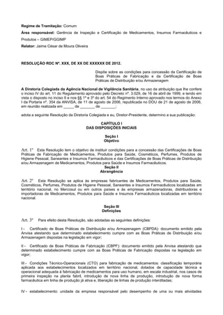 Regime de Tramitação: Comum
Área responsável: Gerência de Inspeção e Certificação de Medicamentos, Insumos Farmacêuticos e
Produtos – GIMEP/GGIMP
Relator: Jaime César de Moura Oliveira
RESOLUÇÃO RDC Nº. XXX, DE XX DE XXXXXX DE 2012.
Dispõe sobre as condições para concessão da Certificação de
Boas Práticas de Fabricação e da Certificação de Boas
Práticas de Distribuição e/ou Armazenagem
A Diretoria Colegiada da Agência Nacional de Vigilância Sanitária, no uso da atribuição que lhe confere
o inciso IV do art. 11 do Regulamento aprovado pelo Decreto nº. 3.029, de 16 de abril de 1999, e tendo em
vista o disposto no inciso II e nos §§ 1º e 3º do art. 54 do Regimento Interno aprovado nos termos do Anexo
I da Portaria nº. 354 da ANVISA, de 11 de agosto de 2006, republicada no DOU de 21 de agosto de 2006,
em reunião realizada em _____ de _______ de _______;
adota a seguinte Resolução da Diretoria Colegiada e eu, Diretor-Presidente, determino a sua publicação:
CAPÍTULO I
DAS DISPOSIÇÕES INICIAIS
Seção I
Objetivo
Art. 1º Esta Resolução tem o objetivo de instituir condições para a concessão das Certificações de Boas
Práticas de Fabricação de Medicamentos, Produtos para Saúde, Cosméticos, Perfumes, Produtos de
Higiene Pessoal, Saneantes e Insumos Farmacêuticos e das Certificações de Boas Práticas de Distribuição
e/ou Armazenagem de Medicamentos, Produtos para Saúde e Insumos Farmacêuticos.
Seção II
Abrangência
Art. 2º Esta Resolução se aplica às empresas fabricantes de Medicamentos, Produtos para Saúde,
Cosméticos, Perfumes, Produtos de Higiene Pessoal, Saneantes e Insumos Farmacêuticos localizadas em
território nacional, no Mercosul ou em outros países e às empresas armazenadoras, distribuidoras e
importadoras de Medicamentos, Produtos para Saúde e Insumos Farmacêuticos localizadas em território
nacional.
Seção III
Definições
Art. 3º Para efeito desta Resolução, são adotadas as seguintes definições:
I - Certificado de Boas Práticas de Distribuição e/ou Armazenagem (CBPDA): documento emitido pela
Anvisa atestando que determinado estabelecimento cumpre com as Boas Práticas de Distribuição e/ou
Armazenagem dispostas na legislação em vigor;
II - Certificado de Boas Práticas de Fabricação (CBPF): documento emitido pela Anvisa atestando que
determinado estabelecimento cumpre com as Boas Práticas de Fabricação dispostas na legislação em
vigor;
III - Condições Técnico-Operacionais (CTO) para fabricação de medicamentos: classificação temporária
aplicada aos estabelecimentos localizados em território nacional, dotados de capacidade técnica e
operacional adequada à fabricação de medicamentos para uso humano, em escala industrial, nos casos de
primeira inspeção na planta fabril, introdução de nova linha de produção, introdução de nova forma
farmacêutica em linha de produção já ativa e, liberação de linhas de produção interditadas;
IV - estabelecimento: unidade da empresa responsável pelo desempenho de uma ou mais atividades
 