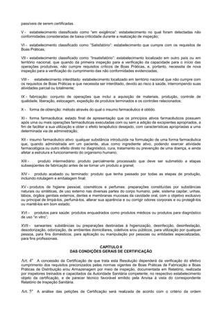 passíveis de serem certificadas.
V - estabelecimento classificado como “em exigência”: estabelecimento no qual foram detectadas não
conformidades consideradas de baixa criticidade durante a realização de inspeção;
VI - estabelecimento classificado como “Satisfatório”: estabelecimento que cumpre com os requisitos de
Boas Práticas;
VII - estabelecimento classificado como “Insatisfatório”: estabelecimento localizado em outro país ou em
território nacional, que quando da primeira inspeção para a verificação da capacidade para o início das
operações produtivas, não cumpre requisitos críticos de Boas Práticas, e, portanto, necessita de nova
inspeção para a verificação do cumprimento das não conformidades evidenciadas;
VIII - estabelecimento interditado: estabelecimento localizado em território nacional que não cumpre com
os requisitos de Boas Práticas e que necessita ser interditado, devido ao risco à saúde, interrompendo suas
atividades parcial ou totalmente;
IX - fabricação: conjunto de operações que inclui a aquisição de materiais, produção, controle de
qualidade, liberação, estocagem, expedição de produtos terminados e os controles relacionados;
X - forma de obtenção: método através do qual o insumo farmacêutico é obtido.
XI - forma farmacêutica: estado final de a resenta o ue os rinc ios ativos farmacêuticos ossuem
a ós uma ou mais o era es farmacêuticas executadas com ou sem a adi o de exci ientes apropriados, a
fim de facilitar a sua utili a o e o ter o efeito tera êutico dese ado, com caracter sticas a ro riadas a uma
determinada via de administra o;
XII - insumo farmacêutico ativo: qualquer substância introduzida na formulação de uma forma farmacêutica
que, quando administrada em um paciente, atua como ingrediente ativo, podendo exercer atividade
farmacológica ou outro efeito direto no diagnóstico, cura, tratamento ou prevenção de uma doença, e ainda
afetar a estrutura e funcionamento do organismo humano;
XIII - produto intermediário: produto parcialmente processado que deve ser submetido a etapas
subseqüentes de fabricação antes de se tornar um produto a granel;
XIV - produto acabado ou terminado: produto que tenha passado por todas as etapas de produção,
incluindo rotulagem e embalagem final;
XV - produtos de higiene pessoal, cosméticos e perfumes: preparações constituídas por substâncias
naturais ou sintéticas, de uso externo nas diversas partes do corpo humano, pele, sistema capilar, unhas,
lábios, órgãos genitais externos, dentes e membranas mucosas da cavidade oral, com o objetivo exclusivo
ou principal de limpá-los, perfumá-los, alterar sua aparência e ou corrigir odores corporais e ou protegê-los
ou mantê-los em bom estado;
XVI - produtos para saúde: produtos enquadrados como produtos médicos ou produtos para diagnóstico
de uso “in vitro”;
XVII - saneantes: substâncias ou preparações destinadas à higienização, desinfecção, desinfestação,
desodorização, odorização, de ambientes domiciliares, coletivos e/ou públicos, para utilização por qualquer
pessoa, para fins domésticos, para aplicação ou manipulação por pessoas ou entidades especializadas,
para fins profissionais.
CAPÍTULO II
DAS CONDIÇÕES GERAIS DE CERTIFICAÇÃO
Art. 4º A concessão da Certificação de que trata esta Resolução dependerá da verificação do efetivo
cumprimento dos requisitos preconizados pelas normas vigentes de Boas Práticas de Fabricação e Boas
Práticas de Distribuição e/ou Armazenagem por meio de inspeção, documentada em Relatório, realizada
por inspetores treinados e capacitados da Autoridade Sanitária competente, no respectivo estabelecimento
objeto da certificação, e de parecer técnico favorável emitido pela Anvisa à vista do correspondente
Relatório de Inspeção Sanitária.
Art. 5º A análise das petições de Certificação será realizada de acordo com o critério da ordem
 