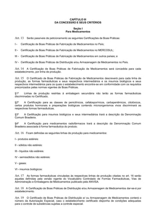 CAPÍTULO III
DA CONCESSÃO E SEUS CRITÉRIOS
Seção I
Para Medicamentos
Art. 13 Serão passíveis de peticionamento as seguintes Certificações de Boas Práticas:
I - Certificação de Boas Práticas de Fabricação de Medicamentos no País;
II - Certificação de Boas Práticas de Fabricação de Medicamentos no MERCOSUL;
III - Certificação de Boas Práticas de Fabricação de Medicamentos em outros países; e
IV - Certificação de Boas Práticas de Distribuição e/ou Armazenagem de Medicamentos no País.
Art. 14 A Certificação de Boas Práticas de Fabricação de Medicamentos será concedida para cada
estabelecimento, por linha de produção.
Art. 15 O Certificado de Boas Práticas de Fabricação de Medicamentos descreverá para cada linha de
produção, as formas farmacêuticas e seus respectivos intermediários e os insumos biológicos e seus
respectivos intermediários para os quais o estabelecimento encontra-se em conformidade com os requisitos
preconizados pelas normas vigentes de Boas Práticas.
§1º Linhas de produção restritas à embalagem secundária não terão as formas farmacêuticas
discriminadas no Certificado.
§2º A Certificação para as classes de penicilínicos, cefalosporínicos, carbapenêmicos, citotóxicos,
certos produtos hormonais e preparações biológicas contendo microorganismos vivos discriminará as
respectivas formas farmacêuticas.
§3º A Certificação para insumos biológicos e seus intermediários trará a descrição da Denominação
Comum Brasileira.
§4º A Certificação para medicamentos radiofármacos trará a descrição da Denominação Comum
Brasileira associada à forma farmacêutica do produto.
Art. 16 Ficam definidas as seguintes linhas de produção para medicamentos:
I - produtos estéreis:
II - sólidos não estéreis:
III - líquidos não estéreis:
IV - semissólidos não estéreis:
V - gases:
VI - insumos biológicos:
Art. 17 As formas farmacêuticas vinculadas às respectivas linhas de produção citadas no art. 16 serão
aquelas definidas pela versão vigente do Vocabulário Controlado de Formas Farmacêuticas, Vias de
Administração e Embalagens de Medicamentos publicado pela ANVISA.
Art. 18 A Certificação de Boas Práticas de Distribuição e/ou Armazenagem de Medicamentos dar-se-á por
estabelecimento.
Art. 19 O Certificado de Boas Práticas de Distribuição e/ ou Armazenagem de Medicamentos conterá o
número da Autorização Especial, caso o estabelecimento certificado disponha de condições adequadas
para o controle de substâncias sujeitas a controle especial.
 