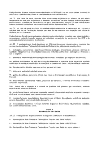 Parágrafo único. Para os estabelecimentos localizados no MERCOSUL ou em outros países, o número da
Autorização Especial corresponderá ao da empresa solicitante da Certificação.
Art. 20 Nos casos de novas unidades fabris, novas linhas de produção ou inclusão de nova forma
farmacêutica em uma linha de produção já existente, o Certificado de Boas Práticas de Fabricação será
emitido quando o relatório de inspeção concluir que o estabelecimento possui CTO para a situação em
questão, atendidos os requisitos preconizados pelas normas vigentes de Boas Práticas.
Art. 21 No caso de linhas produtivas ou estabelecimentos interditados, a classificação em CTO não é
aplicável para fins de Certificação, devendo para este fim ser realizada nova inspeção com a linha de
produção em funcionamento.
Parágrafo único. Para linhas produtivas ou estabelecimentos interditados, é requisito para a desinterdição a
comprovação, mediante inspeção sanitária por autoridade competente, do atendimento das CTO e da
adequação dos itens motivadores da interdição.
Art. 22 O estabelecimento ficará classificado em CTO quando cumprir integralmente os requisitos das
normas vigentes de Boas Práticas de Fabricação de Medicamentos relativos aos seguintes itens:
I - instalações, equipamentos e aparelhagem técnicas (produção, almoxarifados, utilidades e controle da
qualidade) indispensáveis e em condições necessárias (incluindo qualificações e calibrações) à finalidade a
que se propõem;
II - sistema de tratamento de ar em condições necessárias à finalidade a que se propõe e qualificado;
III - sistema de tratamento de água em condições necessárias à finalidade a que se propõe, incluindo
qualificação de instalação, qualificação de operação e as fases iniciais (fases I e II) de validação concluídas;
IV - fórmulas padrão definidas para cada produto que será fabricado;
V - sistema da qualidade implantado e operante;
VI - política de validação claramente definida (que inclua as diretrizes para as validações de processo e de
limpeza);
VII - Procedimentos Operacionais Padrão, processos de fabricação, e demais documentos necessários
concluídos e aprovados;
VIII - meios para a inspeção e o controle de qualidade dos produtos que industrialize, incluindo
especificações e métodos analíticos;
IX - condições de higiene, pertinentes a pessoal e material, indispensáveis e próprias a garantir a pureza e
eficácia do produto acabado para a sua entrega ao consumo;
X - recursos humanos capacitados ao desempenho das atividades de produção, controle da qualidade,
garantia da qualidade e demais atividades de suporte; e
XI - meios capazes de eliminar ou reduzir elementos de poluição decorrente da industrialização procedida,
que causem efeitos nocivos à saúde.
Seção II
Para Produtos para Saúde
Art. 23 Serão passíveis de peticionamento as seguintes Certificações de Boas Práticas:
I - Certificação de Boas Práticas de Fabricação de Produtos para Saúde no País;
II - Certificação de Boas Práticas de Fabricação de Produtos para Saúde no MERCOSUL;
III - Certificação de Boas Práticas de Fabricação de Produtos para Saúde em outros países; e
 