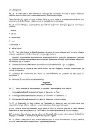 em outros países.
Art. 29 A Certificação de Boas Práticas de Fabricação de Cosméticos, Produtos de Higiene Pessoal e
Perfumes será concedida para cada estabelecimento, por linha de produção.
Parágrafo único. Os casos de novas unidades fabris ou novas linhas de produção dependerão de novo
peticionamento de Certificação e da consequente realização de nova inspeção.
Art. 30 Ficam definidas a seguintes linhas de produção de produtos de higiene pessoal, cosméticos e
perfumes:
I - líquidos;
II - sólidos;
III - semi-sólidos;
IV - pós;
V - aerossóis; e
VI - outras formas.
Art. 31 Para a Certificação de Boas Práticas de Fabricação de novas unidades fabris ou novas linhas de
produção o estabelecimento deverá cumprir com os seguintes itens:
I - existência de instalações, equipamentos e aparelhagem técnicas (produção, almoxarifados, utilidades
e controle da qualidade) indispensáveis e em condições necessárias (incluindo qualificações e calibrações)
à finalidade a que se propõem;
II - sistemas de controle ambiental em condições necessárias à finalidade a que se propõem;
III - especificações de fabricação para cada produto que será fabricado, incluindo procedimentos de
controle de qualidade;
IV - evidências do cumprimento das etapas de desenvolvimento até produção de lotes piloto ou
equivalente; e
V - existência de recursos humanos capacitados.
Seção IV
Para Saneantes
Art. 32 Serão passíveis de peticionamento as seguintes Certificações de Boas Práticas:
I - Certificação de Boas Práticas de Fabricação de Saneantes no País;
II - Certificação de Boas Práticas de Fabricação de Saneantes no MERCOSUL; e
III - Certificação de Boas Práticas de Fabricação de Saneantes em outros países.
Art. 33 A Certificação de Boas Práticas de Fabricação de Saneantes será concedida para cada
estabelecimento, por linha de produção e respectivas classes de produtos fabricados.
§ 1º Os casos de novas unidades fabris, novas linhas de produção ou novos produtos de classe diferente
dependerão de novo peticionamento de Certificação e da consequente realização de nova inspeção.
§ 2º As classes de produtos a que se refere esta Resolução são aquelas relacionadas à finalidade de
emprego e encontram-se descritas em legislação específica vigente.
Art. 34 Para a Certificação de Boas Práticas de Fabricação de novas unidades fabris ou novas linhas de
produção o estabelecimento deverá cumprir com os seguintes itens:
 