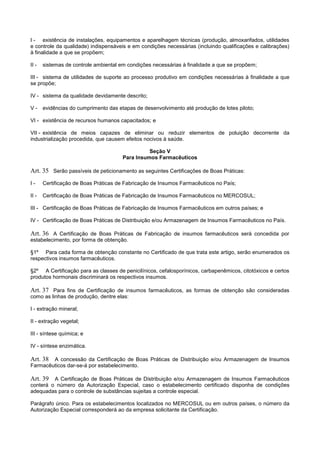 I - existência de instalações, equipamentos e aparelhagem técnicas (produção, almoxarifados, utilidades
e controle da qualidade) indispensáveis e em condições necessárias (incluindo qualificações e calibrações)
à finalidade a que se propõem;
II - sistemas de controle ambiental em condições necessárias à finalidade a que se propõem;
III - sistema de utilidades de suporte ao processo produtivo em condições necessárias à finalidade a que
se propõe;
IV - sistema da qualidade devidamente descrito;
V - evidências do cumprimento das etapas de desenvolvimento até produção de lotes piloto;
VI - existência de recursos humanos capacitados; e
VII - existência de meios capazes de eliminar ou reduzir elementos de poluição decorrente da
industrialização procedida, que causem efeitos nocivos à saúde.
Seção V
Para Insumos Farmacêuticos
Art. 35 Serão passíveis de peticionamento as seguintes Certificações de Boas Práticas:
I - Certificação de Boas Práticas de Fabricação de Insumos Farmacêuticos no País;
II - Certificação de Boas Práticas de Fabricação de Insumos Farmacêuticos no MERCOSUL;
III - Certificação de Boas Práticas de Fabricação de Insumos Farmacêuticos em outros países; e
IV - Certificação de Boas Práticas de Distribuição e/ou Armazenagem de Insumos Farmacêuticos no País.
Art. 36 A Certificação de Boas Práticas de Fabricação de insumos farmacêuticos será concedida por
estabelecimento, por forma de obtenção.
§1º Para cada forma de obtenção constante no Certificado de que trata este artigo, serão enumerados os
respectivos insumos farmacêuticos.
§2º A Certificação para as classes de penicilínicos, cefalosporínicos, carbapenêmicos, citotóxicos e certos
produtos hormonais discriminará os respectivos insumos.
Art. 37 Para fins de Certificação de insumos farmacêuticos, as formas de obtenção são consideradas
como as linhas de produção, dentre elas:
I - extração mineral;
II - extração vegetal;
III - síntese química; e
IV - síntese enzimática.
Art. 38 A concessão da Certificação de Boas Práticas de Distribuição e/ou Armazenagem de Insumos
Farmacêuticos dar-se-á por estabelecimento.
Art. 39 A Certificação de Boas Práticas de Distribuição e/ou Armazenagem de Insumos Farmacêuticos
conterá o número da Autorização Especial, caso o estabelecimento certificado disponha de condições
adequadas para o controle de substâncias sujeitas a controle especial.
Parágrafo único. Para os estabelecimentos localizados no MERCOSUL ou em outros países, o número da
Autorização Especial corresponderá ao da empresa solicitante da Certificação.
 