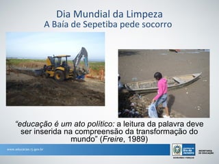 Dia Mundial da Limpeza
        A Baía de Sepetiba pede socorro




“educação é um ato político: a leitura da palavra deve
  ser inserida na compreensão da transformação do
                 mundo” (Freire, 1989)
 
