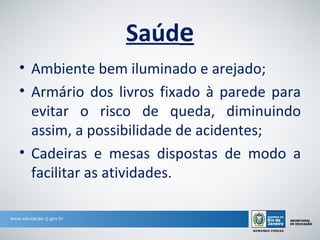 Saúde
• Ambiente bem iluminado e arejado;
• Armário dos livros fixado à parede para
  evitar o risco de queda, diminuindo
  assim, a possibilidade de acidentes;
• Cadeiras e mesas dispostas de modo a
  facilitar as atividades.
 