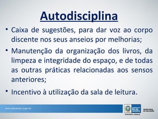 Autodisciplina
• Caixa de sugestões, para dar voz ao corpo
  discente nos seus anseios por melhorias;
• Manutenção da organização dos livros, da
  limpeza e integridade do espaço, e de todas
  as outras práticas relacionadas aos sensos
  anteriores;
• Incentivo à utilização da sala de leitura.
 