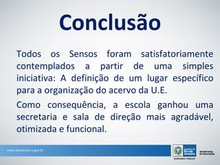 Conclusão
Todos os Sensos foram satisfatoriamente
contemplados a partir de uma simples
iniciativa: A definição de um lugar específico
para a organização do acervo da U.E.
Como consequência, a escola ganhou uma
secretaria e sala de direção mais agradável,
otimizada e funcional.
 