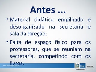 Antes ...
• Material didático empilhado e
  desorganizado na secretaria e
  sala da direção;
• Falta de espaço físico para os
  professores, que se reuniam na
  secretaria, competindo com os
  livros.
 