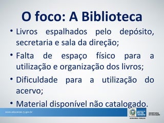 O foco: A Biblioteca
• Livros espalhados pelo depósito,
  secretaria e sala da direção;
• Falta de espaço físico para a
  utilização e organização dos livros;
• Dificuldade para a utilização do
  acervo;
• Material disponível não catalogado.
 