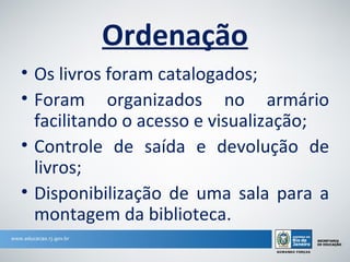 Ordenação
• Os livros foram catalogados;
• Foram organizados no armário
  facilitando o acesso e visualização;
• Controle de saída e devolução de
  livros;
• Disponibilização de uma sala para a
  montagem da biblioteca.
 