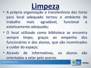 Limpeza
• A própria organização e transferência dos livros
  para local adequado tornou o ambiente de
  trabalho    mais     agradável,  funcional     e
  esteticamente adequado;
• O local utilizado como biblioteca se encontra
  sempre limpo, graças ao empenho dos
  funcionários e dos alunos, que são incentivados
  a cuidar do espaço;
• Através de informativos, os alunos são
  orientados a zelar pelo acervo.
 