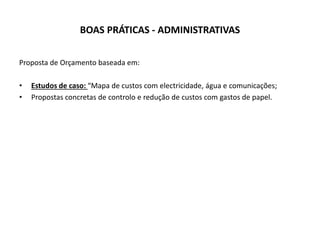 BOAS PRÁTICAS - ADMINISTRATIVAS
Proposta de Orçamento baseada em:
• Estudos de caso: “Mapa de custos com electricidade, água e comunicações;
• Propostas concretas de controlo e redução de custos com gastos de papel.
 