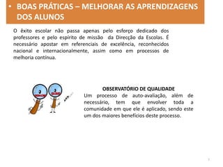 O êxito escolar não passa apenas pelo esforço dedicado dos
professores e pelo espírito de missão da Direcção da Escolas. É
necessário apostar em referenciais de excelência, reconhecidos
nacional e internacionalmente, assim como em processos de
melhoria contínua.
OBSERVATÓRIO DE QUALIDADE
Um processo de auto-avaliação, além de
necessário, tem que envolver toda a
comunidade em que ele é aplicado, sendo este
um dos maiores benefícios deste processo.
• BOAS PRÁTICAS – MELHORAR AS APRENDIZAGENS
DOS ALUNOS
2
 