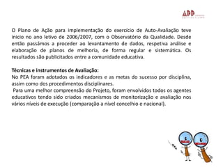 O Plano de Ação para implementação do exercício de Auto-Avaliação teve
inicio no ano letivo de 2006/2007, com o Observatório da Qualidade. Desde
então passámos a proceder ao levantamento de dados, respetiva análise e
elaboração de planos de melhoria, de forma regular e sistemática. Os
resultados são publicitados entre a comunidade educativa.
Técnicas e instrumentos de Avaliação:
No PEA foram adotados os indicadores e as metas do sucesso por disciplina,
assim como dos procedimentos disciplinares.
Para uma melhor compreensão do Projeto, foram envolvidos todos os agentes
educativos tendo sido criados mecanismos de monitorização e avaliação nos
vários níveis de execução (comparação a nível concelhio e nacional).
3
 