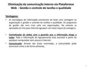 Otimização da comunicação Interna via Plataformas
Web - Gestão e controle de tarefas e qualidade
Vantagens:
• As tecnologias de informação constituem de facto uma vantagem na
organização e gestão e controle de tarefas e qualidade. Os programas
de gestão são uma mais valia nas organizações. No entanto as
aplicações on-line para Internet agrupam um maior leque de vantagens.
• Centralização de dados com a garantia que a informação chega a
todos: Toda a informação do Agrupamento está acessível a partir de
qualquer computador com acesso à Internet:
• Comunicação: Através das áreas reservadas, a comunidade pode
comunicar entre si de forma eficiente;
8
 