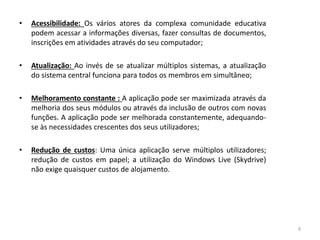 • Acessibilidade: Os vários atores da complexa comunidade educativa
podem acessar a informações diversas, fazer consultas de documentos,
inscrições em atividades através do seu computador;
• Atualização: Ao invés de se atualizar múltiplos sistemas, a atualização
do sistema central funciona para todos os membros em simultâneo;
• Melhoramento constante : A aplicação pode ser maximizada através da
melhoria dos seus módulos ou através da inclusão de outros com novas
funções. A aplicação pode ser melhorada constantemente, adequando-
se às necessidades crescentes dos seus utilizadores;
• Redução de custos: Uma única aplicação serve múltiplos utilizadores;
redução de custos em papel; a utilização do Windows Live (Skydrive)
não exige quaisquer custos de alojamento.
9
 