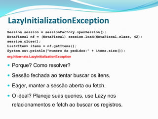 LazyInitializationException
Session session = sessionFactory.openSession();
NotaFiscal nf = (NotaFiscal) session.load(NotaFiscal.class, 42);
session.close();
List<Item> items = nf.getItems();
System.out.println("numero de pedidos:" + items.size());
org.hibernate.LazyInitializationException

 Porque? Como resolver?

 Sessão fechada ao tentar buscar os itens.

 Eager, manter a sessão aberta ou fetch.

 O ideal? Planeje suas queries, use Lazy nos
   relacionamentos e fetch ao buscar os registros.
 