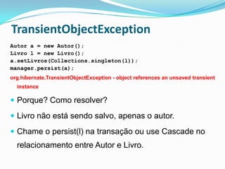 TransientObjectException
Autor a = new Autor();
Livro l = new Livro();
a.setLivros(Collections.singleton(l));
manager.persist(a);
org.hibernate.TransientObjectException - object references an unsaved transient
  instance

 Porque? Como resolver?

 Livro não está sendo salvo, apenas o autor.

 Chame o persist(l) na transação ou use Cascade no
  relacionamento entre Autor e Livro.
 