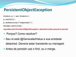 PersistentObjectException
Produto p = new Produto();
p.setId(1l);
p.setDescricao(“Computador”);
manager.persist(p);

org.hibernate.PersistentObjectException: detached entity passed to persist

 Porque? Como resolver?

 Seu id está @GeneratedValue e sua entidade
  detached. Deveria estar transiente ou managed.
 Antes de persistir use o find, ou o merge.
 