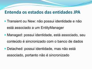 Entenda os estados das entidades JPA
 Transient ou New: não possui identidade e não
 está associado a um EntityManager

 Managed: possui identidade, está associado, seu
 conteúdo é sincronizado com o banco de dados

 Detached: possui identidade, mas não está
 associado, portanto não é sincronizado
 
