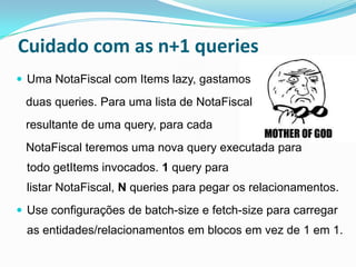 Cuidado com as n+1 queries
 Uma NotaFiscal com Items lazy, gastamos

 duas queries. Para uma lista de NotaFiscal
 resultante de uma query, para cada
 NotaFiscal teremos uma nova query executada para
 todo getItems invocados. 1 query para
 listar NotaFiscal, N queries para pegar os relacionamentos.
 Use configurações de batch-size e fetch-size para carregar
 as entidades/relacionamentos em blocos em vez de 1 em 1.
 