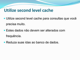 Utilize second level cache
 Utilize second level cache para consultas que você
 precisa muito.

 Estes dados não devem ser alterados com
 frequência.

 Reduza suas idas ao banco de dados.
 