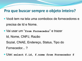 Pra que buscar sempre o objeto inteiro?
 Você tem na tela uma combobox de fornecedores e
 precisa de Id e Nome.

 Vai usar um “from Fornecedor” e trazer
 Id, Nome, CNPJ, Razão
 Sozial, CNAE, Endereço, Status, Tipo do
 Fornecedor... ?

 Use: select f.id, f.nome from Fornecedor f
 