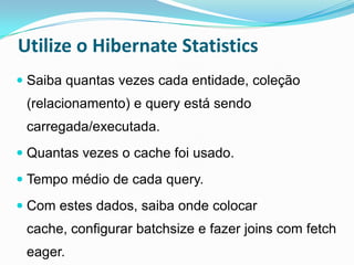Utilize o Hibernate Statistics
 Saiba quantas vezes cada entidade, coleção
 (relacionamento) e query está sendo
 carregada/executada.
 Quantas vezes o cache foi usado.

 Tempo médio de cada query.

 Com estes dados, saiba onde colocar
 cache, configurar batchsize e fazer joins com fetch
 eager.
 