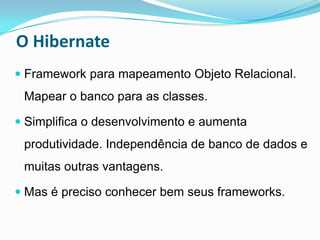 O Hibernate
 Framework para mapeamento Objeto Relacional.
 Mapear o banco para as classes.

 Simplifica o desenvolvimento e aumenta
 produtividade. Independência de banco de dados e
 muitas outras vantagens.

 Mas é preciso conhecer bem seus frameworks.
 