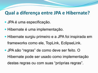 Qual a diferença entre JPA e Hibernate?
 JPA é uma especificação.

 Hibernate é uma implementação.

 Hibernate surgiu primeiro e a JPA foi inspirada em
 frameworks como ele, TopLink, EclipseLink.
 JPA são “regras” de como deve ser feito. O
 Hibernate pode ser usado como implementação
 destas regras ou com suas “próprias regras”.
 