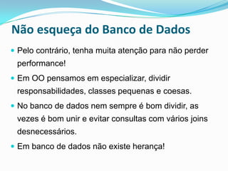 Não esqueça do Banco de Dados
 Pelo contrário, tenha muita atenção para não perder
 performance!
 Em OO pensamos em especializar, dividir
 responsabilidades, classes pequenas e coesas.
 No banco de dados nem sempre é bom dividir, as
 vezes é bom unir e evitar consultas com vários joins
 desnecessários.
 Em banco de dados não existe herança!
 