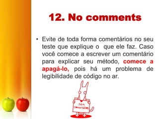 12. No comments

• Evite de toda forma comentários no seu
  teste que explique o que ele faz. Caso
  você comece a escrever um comentário
  para explicar seu método, comece a
  apagá-lo, pois há um problema de
  legibilidade de código no ar.
 