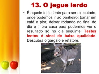 13. O jegue lerdo
• É aquele teste lento para ser executado,
  onde podemos ir ao banheiro, tomar um
  café e pior, deixar rodando no final do
  dia e ir pra casa para podermos ver o
  resultado só no dia seguinte. Testes
  lentos é sinal de baixa qualidade.
  Descubra o gargalo e refatore.
 