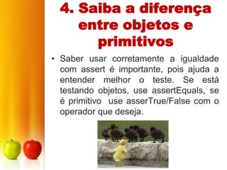 4. Saiba a diferença
     entre objetos e
       primitivos
• Saber usar corretamente a igualdade
  com assert é importante, pois ajuda a
  entender melhor o teste. Se está
  testando objetos, use assertEquals, se
  é primitivo use asserTrue/False com o
  operador que deseja.
 