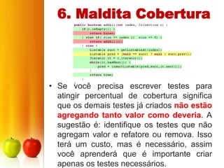 6. Maldita Cobertura




• Se você precisa escrever testes para
  atingir percentual de cobertura significa
  que os demais testes já criados não estão
  agregando tanto valor como deveria. A
  sugestão é: identifique os testes que não
  agregam valor e refatore ou remova. Isso
  terá um custo, mas é necessário, assim
  você aprenderá que é importante criar
  apenas os testes necessários.
 