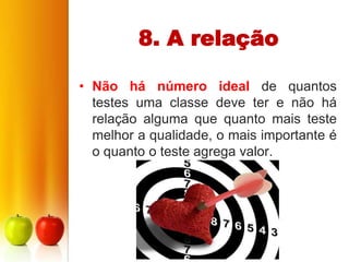 8. A relação

• Não há número ideal de quantos
  testes uma classe deve ter e não há
  relação alguma que quanto mais teste
  melhor a qualidade, o mais importante é
  o quanto o teste agrega valor.
 