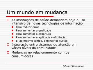 Um mundo em mudança
 As instituições de saúde demandam hoje o uso
intensivo de novas tecnologias de informação
 Para reduzir erros
 Para aumentar a qualidade
 Para aumentar a cobertura
 Para aumentar a agilidade e eficiência…
 E, ao mesmo tempo, diminuir os custos
 Integração entre sistemas de atenção em
vários níveis da comunidade
 Mudanças no relacionamento com os
consumidores
Edward Hammond
 