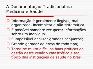 A Documentação Tradicional na
Medicina e Saúde
 Informação é geralmente ilegível, mal
organizada, incompleta e não sistemática;
 É possível somente recuperar informações
sobre um individuo
 É impossível analizar grandes conjuntos;
 Grande gerador de erros de todo tipo;
 Torna-se muito difícil as boas práticas da
gestão neste cenário catastrófico e tão
típico das instituições de saúde no Brasil.
 